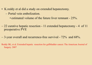 • K.reddy et al did a study on extended hepatectomy.
– Portal vein embolization.
• estimated volume of the future liver remnant - 25%.
– 22 curative hepatic resection - 11 extended hepatectomy - 4 of 11
preoperative PVE
– 3-year overall and recurrence-free survival - 72% and 68%.
Reddy SK, et al. Extended hepatic resection for gallbladder cancer. The American Journal of
Surgery. 2007
 