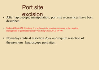 Port site
excision• After laproscopic manipulation, port site recurrences have been
described.
• Maker AV,Butte JM, Oxenberg J, et al. Is port site resection necessary in the surgical
management of gallbladder cancer? Ann Surg Oncol 2012; 19:409.
• Nowadays radical resection does not require resection of
the previous laparoscopy port sites.
 