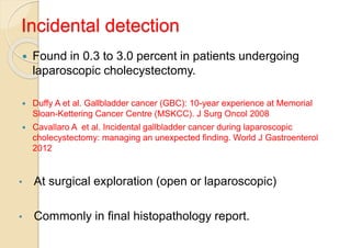 Incidental detection
 Found in 0.3 to 3.0 percent in patients undergoing
laparoscopic cholecystectomy.
 Duffy A et al. Gallbladder cancer (GBC): 10-year experience at Memorial
Sloan-Kettering Cancer Centre (MSKCC). J Surg Oncol 2008
 Cavallaro A et al. Incidental gallbladder cancer during laparoscopic
cholecystectomy: managing an unexpected finding. World J Gastroenterol
2012
• At surgical exploration (open or laparoscopic)
• Commonly in final histopathology report.
 