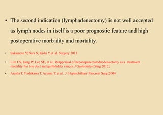 • The second indication (lymphadenectomy) is not well accepted
as lymph nodes in itself is a poor prognostic feature and high
postoperative morbidity and mortality.
• Sakamoto Y,Nara S, Kishi Y,et al. Surgery 2013
• Lim CS, Jang JY, Lee SE, et al. Reappraisal of hepatopancreatoduodenectomy as a treatment
modality for bile duct and gallbladder cancer. J Gastrointest Surg 2012;
• Araida T,Yoshikawa T,Azuma T, et al.. J Hepatobiliary Pancreat Surg 2004
 