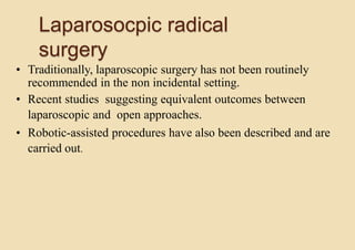 Laparosocpic radical
surgery
• Traditionally, laparoscopic surgery has not been routinely
recommended in the non incidental setting.
• Recent studies suggesting equivalent outcomes between
laparoscopic and open approaches.
• Robotic-assisted procedures have also been described and are
carried out.
 