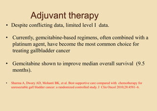 Adjuvant therapy
• Despite conflicting data, limited level I data.
• Currently, gemcitabine-based regimens, often combined with a
platinum agent, have become the most common choice for
treating gallbladder cancer
• Gemcitabine shown to improve median overall survival (9.5
months).
• Sharma A, Dwary AD, Mohanti BK, et al. Best supportive care compared with chemotherapy for
unresectable gall bladder cancer: a randomized controlled study. J Clin Oncol 2010;28:4581–6.
 