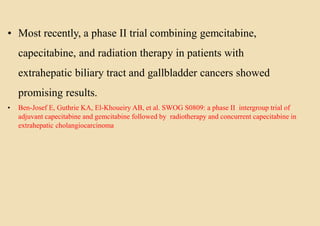 • Most recently, a phase II trial combining gemcitabine,
capecitabine, and radiation therapy in patients with
extrahepatic biliary tract and gallbladder cancers showed
promising results.
• Ben-Josef E, Guthrie KA, El-Khoueiry AB, et al. SWOG S0809: a phase II intergroup trial of
adjuvant capecitabine and gemcitabine followed by radiotherapy and concurrent capecitabine in
extrahepatic cholangiocarcinoma
 