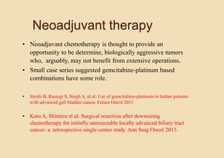 Neoadjuvant therapy
• Neoadjuvant chemotherapy is thought to provide an
opportunity to be determine, biologically aggressive tumors
who, arguably, may not benefit from extensive operations.
• Small case series suggested gemcitabine-platinum based
combinations have some role.
• Sirohi B, Rastogi S, Singh A, et al. Use of gemcitabine-platinum in Indian patients
with advanced gall bladder cancer. Future Oncol 2015
• Kato A, Shimizu et al. Surgical resection after downsizing
chemotherapy for initially unresectable locally advanced biliary tract
cancer: a retrospective single-center study. Ann Surg Oncol 2013.
 