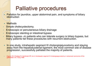 Palliative procedures
 Pallation for jaundice, upper abdominal pain, and symptoms of biliary
obstruction
 Methods
• Simple cholecystectomy.
• Endoscopic or percutaneous biliary drainage
• Endoscopic stenting or intestinal bypass
• Biliary bypass –in patients who can tolerate surgery is biliary bypass, but
many patients fail these procedures with recurrent obstruction.
 In one study, intrahepatic segment III cholangiojejunostomy and staying
away from the hepatoduodenal ligament, the most common site of disease
progression, successfully palliated the majority of patients.
 Kapoor VK, Pradeep R, Haribhakti SP, et al. Intrahepatic segment III cholangiojejunostomy in advanced carcinoma of the
gallbladder. Br J Surg 1996
 