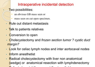 Intraoperative incidental detection
• Two possibilities:
• an obvious GB mass seen or
• mass seen on cut open specimen.
• Rule out distant metastasis
• Talk to patients relatives
• Conversion to open
• Cholecystectomy and frozen section tumor ? cystic duct
margin?
• Look for celiac lymph nodes and inter aortocaval nodes
• Inform anesthetist
• Radical cholecystectomy with liver non anatomical
(wedge) or anatomical resection with lymphdenectomy
 