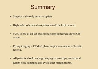 Summary
• Surgery is the only curative option.
• High index of clinical suspicion should be kept in mind.
• 0.2% to 3% of all lap cholecystectomy specimen shows GB
cancer.
• Pre op imaging – CT dual phase angio- assessment of hepatic
reserve.
• All patients should undergo staging laparoscopy, aorto caval
lymph node sampling and cystic duct margin frozen.
 
