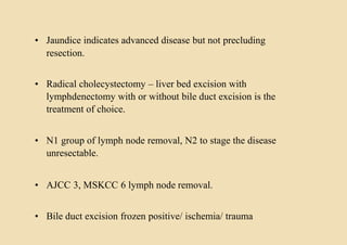 • Jaundice indicates advanced disease but not precluding
resection.
• Radical cholecystectomy – liver bed excision with
lymphdenectomy with or without bile duct excision is the
treatment of choice.
• N1 group of lymph node removal, N2 to stage the disease
unresectable.
• AJCC 3, MSKCC 6 lymph node removal.
• Bile duct excision frozen positive/ ischemia/ trauma
 