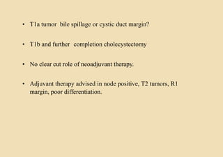 • T1a tumor bile spillage or cystic duct margin?
• T1b and further completion cholecystectomy
• No clear cut role of neoadjuvant therapy.
• Adjuvant therapy advised in node positive, T2 tumors, R1
margin, poor differentiation.
 