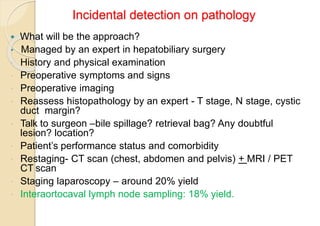 Incidental detection on pathology
 What will be the approach?
• Managed by an expert in hepatobiliary surgery
 History and physical examination
 Preoperative symptoms and signs
 Preoperative imaging
 Reassess histopathology by an expert - T stage, N stage, cystic
duct margin?
 Talk to surgeon –bile spillage? retrieval bag? Any doubtful
lesion? location?
 Patient’s performance status and comorbidity
 Restaging- CT scan (chest, abdomen and pelvis) + MRI / PET
CT scan
 Staging laparoscopy – around 20% yield
 Interaortocaval lymph node sampling: 18% yield.
 