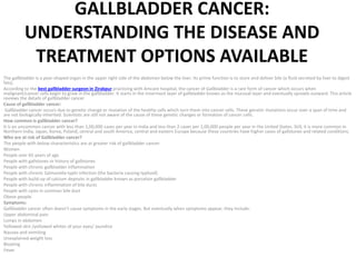 GALLBLADDER CANCER:
UNDERSTANDING THE DISEASE AND
TREATMENT OPTIONS AVAILABLE
The gallbladder is a pear-shaped organ in the upper right side of the abdomen below the liver. Its prime function is to store and deliver bile (a fluid secreted by liver to digest
fats).
According to the best gallbladder surgeon in Zirakpur practicing with Amcare hospital, the cancer of Gallbladder is a rare form of cancer which occurs when
malignant/cancer cells begin to grow in the gallbladder. It starts in the innermost layer of gallbladder known as the mucosal layer and eventually spreads outward. This article
reviews the details of gallbladder cancer
Cause of gallbladder cancer:
Gallbladder cancer occurs due to genetic change or mutation of the healthy cells which turn them into cancer cells. These genetic mutations occur over a span of time and
are not biologically inherited. Scientists are still not aware of the cause of these genetic changes or formation of cancer cells.
How common is gallbladder cancer?
It is an uncommon cancer with less than 1,00,000 cases per year in India and less than 2 cases per 1,00,000 people per year in the United States. Still, it is more common in
Northern India, Japan, Korea, Poland, central and south America, central and eastern Europe because these countries have higher cases of gallstones and related conditions.
Who are at risk of Gallbladder cancer?
The people with below characteristics are at greater risk of gallbladder cancer:
Women
People over 65 years of age
People with gallstones or history of gallstones
People with chronic gallbladder inflammation
People with chronic Salmonella typhi infection (the bacteria causing typhoid)
People with build-up of calcium deposits in gallbladder known as porcelain gallbladder
People with chronic inflammation of bile ducts
People with cysts in common bile duct
Obese people.
Symptoms:
Gallbladder cancer often doesn’t cause symptoms in the early stages. But eventually when symptoms appear, they include:
Upper abdominal pain
Lumps in abdomen
Yellowed skin /yellowed whites of your eyes/ Jaundice
Nausea and vomiting
Unexplained weight loss
Bloating
Fever
 