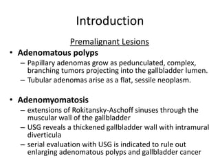 Introduction 
Premalignant Lesions 
• Adenomatous polyps 
– Papillary adenomas grow as pedunculated, complex, 
branching tumors projecting into the gallbladder lumen. 
– Tubular adenomas arise as a flat, sessile neoplasm. 
• Adenomyomatosis 
– extensions of Rokitansky-Aschoff sinuses through the 
muscular wall of the gallbladder 
– USG reveals a thickened gallbladder wall with intramural 
diverticula 
– serial evaluation with USG is indicated to rule out 
enlarging adenomatous polyps and gallbladder cancer 
 