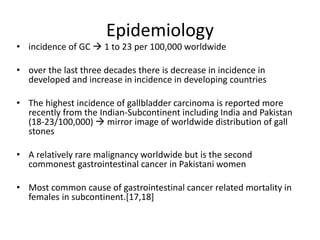 Epidemiology 
• incidence of GC  1 to 23 per 100,000 worldwide 
• over the last three decades there is decrease in incidence in 
developed and increase in incidence in developing countries 
• The highest incidence of gallbladder carcinoma is reported more 
recently from the Indian-Subcontinent including India and Pakistan 
(18-23/100,000)  mirror image of worldwide distribution of gall 
stones 
• A relatively rare malignancy worldwide but is the second 
commonest gastrointestinal cancer in Pakistani women 
• Most common cause of gastrointestinal cancer related mortality in 
females in subcontinent.[17,18] 
 
