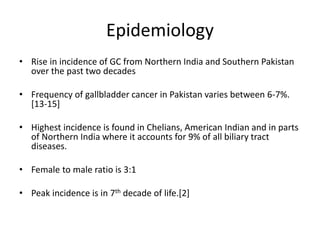 Epidemiology 
• Rise in incidence of GC from Northern India and Southern Pakistan 
over the past two decades 
• Frequency of gallbladder cancer in Pakistan varies between 6-7%. 
[13-15] 
• Highest incidence is found in Chelians, American Indian and in parts 
of Northern India where it accounts for 9% of all biliary tract 
diseases. 
• Female to male ratio is 3:1 
• Peak incidence is in 7th decade of life.[2] 
 