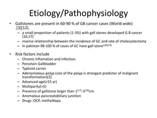 Etiology/Pathophysiology 
• Gallstones are present in 60-90 % of GB cancer cases (World wide) 
.[3][12]. 
– a small proportion of patients (1-3%) with gall stones developed G.B cancer 
[16,17] 
– inverse relationship between the incidence of GC and rate of cholecystectomy 
– In pakistan 98-100 % of cases of GC have gall stone[18][19] 
• Risk factors include 
– Chronic inflamation and infection. 
– Porcelain Gallbladder 
– Typhoid carrier 
– Adenomatous polyp (size of the polyp is strongest predictor of malignant 
transformation)[3] 
– Advanced age(>55 yr) 
– Multiparity(>5) 
– Presence of gallstone larger than 1[17]-3[18]cm. 
– Anomalous pancreatobiliary junction 
– Drugs :OCP, methyldopa 
 