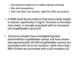– Occupational exposure to rubber,cigrette smoking 
– Bile acid composition. 
– Diet: low fibre, low calories. High fine CHO, low protein 
• A 2008 study found evidence that excess body weight 
in women, specifically a 5 kg/m 2increase in the body-mass 
index, is strongly associated with an increased 
risk of gallbladder cancer.[4] 
• Numerous studies have investigated genetic 
abnormalities in gallbladder cancer and have shown 
that approximately 39-59% of gallbladder cancers are 
associated with the K-ras mutation, while more than 
90% of them are associated with a p53 mutation.[5] 
 