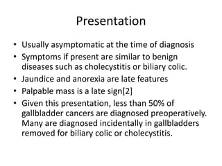 Presentation 
• Usually asymptomatic at the time of diagnosis 
• Symptoms if present are similar to benign 
diseases such as cholecystitis or biliary colic. 
• Jaundice and anorexia are late features 
• Palpable mass is a late sign[2] 
• Given this presentation, less than 50% of 
gallbladder cancers are diagnosed preoperatively. 
Many are diagnosed incidentally in gallbladders 
removed for biliary colic or cholecystitis. 
 