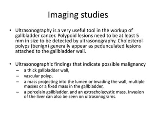 Imaging studies 
• Ultrasonography is a very useful tool in the workup of 
gallbladder cancer. Polypoid lesions need to be at least 5 
mm in size to be detected by ultrasonography. Cholesterol 
polyps (benign) generally appear as pedunculated lesions 
attached to the gallbladder wall. 
• Ultrasonographic findings that indicate possible malignancy 
– a thick gallbladder wall, 
– vascular polyp, 
– a mass projecting into the lumen or invading the wall, multiple 
masses or a fixed mass in the gallbladder, 
– a porcelain gallbladder, and an extracholecystic mass. Invasion 
of the liver can also be seen on ultrasonograms. 
 