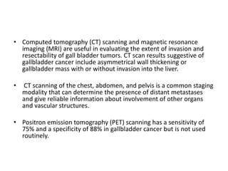 • Computed tomography (CT) scanning and magnetic resonance 
imaging (MRI) are useful in evaluating the extent of invasion and 
resectability of gall bladder tumors. CT scan results suggestive of 
gallbladder cancer include asymmetrical wall thickening or 
gallbladder mass with or without invasion into the liver. 
• CT scanning of the chest, abdomen, and pelvis is a common staging 
modality that can determine the presence of distant metastases 
and give reliable information about involvement of other organs 
and vascular structures. 
• Positron emission tomography (PET) scanning has a sensitivity of 
75% and a specificity of 88% in gallbladder cancer but is not used 
routinely. 
 