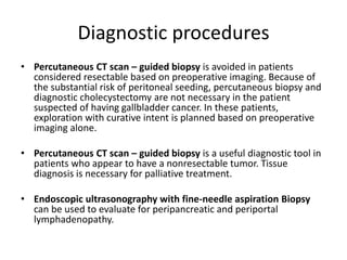 Diagnostic procedures 
• Percutaneous CT scan – guided biopsy is avoided in patients 
considered resectable based on preoperative imaging. Because of 
the substantial risk of peritoneal seeding, percutaneous biopsy and 
diagnostic cholecystectomy are not necessary in the patient 
suspected of having gallbladder cancer. In these patients, 
exploration with curative intent is planned based on preoperative 
imaging alone. 
• Percutaneous CT scan – guided biopsy is a useful diagnostic tool in 
patients who appear to have a nonresectable tumor. Tissue 
diagnosis is necessary for palliative treatment. 
• Endoscopic ultrasonography with fine-needle aspiration Biopsy 
can be used to evaluate for peripancreatic and periportal 
lymphadenopathy. 
 