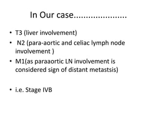 In Our case...................... 
• T3 (liver involvement) 
• N2 (para-aortic and celiac lymph node 
involvement ) 
• M1(as paraaortic LN involvement is 
considered sign of distant metastsis) 
• i.e. Stage IVB 
 