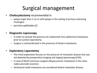 Surgical management 
• Cholecystectomy recommended in 
– polyps larger than 1 cm or with polyps in the setting of primary sclerosing 
cholangitis 
– porcelain gallbladder.[2] 
• Diagnostic Laproscopy 
– In order to exclude the presence of undetected intra-abdominal metastases 
prior to curative laparotomy. 
– Surgery is contraindicated in the presence of distant metastases. 
• Exploratory Laparotomy 
– The initial exploration focuses on the presence of metastatic disease that was 
not detected by preoperative imaging and staging laparoscopy.(15%) 
– In view of North american surgeons Biopsy-proven metastases in the celiac 
nodes preclude resection. 
– Aortocaval nodal metastases are considered distant metastatic disease. 
 