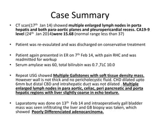 Case Summary 
• CT scan(17th Jan 14) showed multiple enlarged lymph nodes in porta 
hepatis and both para-aortic planes and pleuropericardial recess. CA19-9 
level (24th Jan 2014)were 15.68 (normal range less than 37) 
• Patient was re-evaulated and was discharged on conservative treatment 
• Patient again presented in ER on 7th Feb 14, with pain RHC and was 
readmitted for workup 
• Serum amylase was 60, total bilirubin was 0.7 ,TLC 10.0 
• Repeat USG showed Multiple Gallstones with soft tissue density mass. 
However wall is not thick and no pericholecystic fluid. CHD dilated upto 
6mm but distal CBD and intrahepatic duct was not dilated . Multiple 
enlarged lymph nodes in para aortic, celiac, peri pancreatic and porta 
hepatic regions with liver slightly coarse in echo texture. 
• Laparatomy was done on 13th Feb 14 and intraoperatively gall bladder 
mass was seen infiltrating the liver and GB biopsy was taken, which 
showed Poorly Differenciated adenocarcinoma. 
 