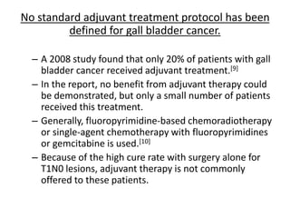 No standard adjuvant treatment protocol has been 
defined for gall bladder cancer. 
– A 2008 study found that only 20% of patients with gall 
bladder cancer received adjuvant treatment.[9] 
– In the report, no benefit from adjuvant therapy could 
be demonstrated, but only a small number of patients 
received this treatment. 
– Generally, fluoropyrimidine-based chemoradiotherapy 
or single-agent chemotherapy with fluoropyrimidines 
or gemcitabine is used.[10] 
– Because of the high cure rate with surgery alone for 
T1N0 lesions, adjuvant therapy is not commonly 
offered to these patients. 
 