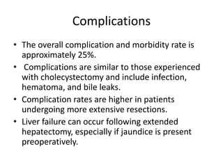 Complications 
• The overall complication and morbidity rate is 
approximately 25%. 
• Complications are similar to those experienced 
with cholecystectomy and include infection, 
hematoma, and bile leaks. 
• Complication rates are higher in patients 
undergoing more extensive resections. 
• Liver failure can occur following extended 
hepatectomy, especially if jaundice is present 
preoperatively. 
 