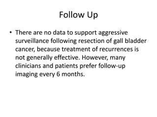 Follow Up 
• There are no data to support aggressive 
surveillance following resection of gall bladder 
cancer, because treatment of recurrences is 
not generally effective. However, many 
clinicians and patients prefer follow-up 
imaging every 6 months. 
 
