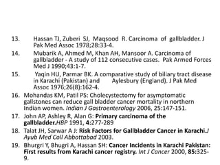 13. Hassan TJ, Zuberi SJ, Maqsood R. Carcinoma of gallbladder. J 
Pak Med Assoc 1978;28:33-4. 
14. Mubarik A, Ahmed M, Khan AH, Mansoor A. Carcinoma of 
gallbladder - A study of 112 consecutive cases. Pak Armed Forces 
Med J 1990;43:1-7. 
15. Yaqin HU, Parmar BK. A comparative study of biliary tract disease 
in Karachi (Pakistan) and Aylesbury (England). J Pak Med 
Assoc 1976;26(8):162-4. 
16. Mohandas KM, Patil PS: Cholecystectomy for asymptomatic 
gallstones can reduce gall bladder cancer mortality in northern 
Indian women. Indian J Gastroenterology 2006, 25:147-151. 
17. John AP, Ashley R, Alan G: Primary carcinoma of the 
gallbladder.HBP 1991, 4:277-289 
18. Talat JH, Sarwar A J: Risk Factors for Gallbladder Cancer in Karachi.J 
Ayub Med Coll Abbottabad 2003. 
19. Bhurgri Y, Bhugri A, Hassan SH: Cancer Incidents in Karachi Pakistan: 
First results from Karachi cancer registry. Int J Cancer 2000, 85:325- 
9. 
 
