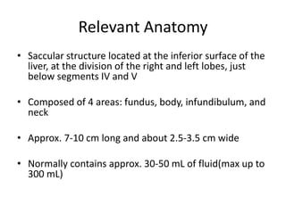 Relevant Anatomy 
• Saccular structure located at the inferior surface of the 
liver, at the division of the right and left lobes, just 
below segments IV and V 
• Composed of 4 areas: fundus, body, infundibulum, and 
neck 
• Approx. 7-10 cm long and about 2.5-3.5 cm wide 
• Normally contains approx. 30-50 mL of fluid(max up to 
300 mL) 
 
