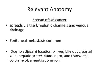 Relevant Anatomy 
Spread of GB cancer 
• spreads via the lymphatic channels and venous 
drainage 
• Peritoneal metastasis common 
• Due to adjacent location liver, bile duct, portal 
vein, hepatic artery, duodenum, and transverse 
colon involvement is common 
 