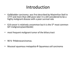 Introduction 
• Gallbladder carcinoma was first described by Maximilian Stoll in 
1777 and more than 200 years later it is still considered to be a 
highly malignant disease with a poor survival rate 
• G.B cancer is relatively uncommon but it is the 5th most common 
GIT malignancy(worldwide) 
• most frequent malignant tumor of the biliary tract 
• 90 % Adenocarcinomas. 
• Mucosal squamous metapalsia Squamous cell carcinoma 
 