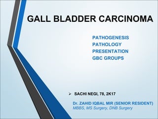 GALL BLADDER CARCINOMA
PATHOGENESIS
PATHOLOGY
PRESENTATION
GBC GROUPS
Ø SACHI NEGI, 78, 2K17
Dr. ZAHID IQBAL MIR (SENIOR RESIDENT)
MBBS, MS Surgery, DNB Surgery
 