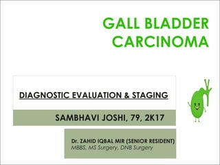 DIAGNOSTIC EVALUATION & STAGING
GALL BLADDER
CARCINOMA
SAMBHAVI JOSHI, 79, 2K17
Dr. ZAHID IQBAL MIR (SENIOR RESIDENT)
MBBS, MS Surgery, DNB Surgery
 