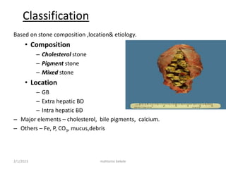 2/1/2023 mahteme bekele
Classification
Based on stone composition ,location& etiology.
• Composition
– Cholesterol stone
– Pigment stone
– Mixed stone
• Location
– GB
– Extra hepatic BD
– Intra hepatic BD
– Major elements – cholesterol, bile pigments, calcium.
– Others – Fe, P, CO3, mucus,debris
 
