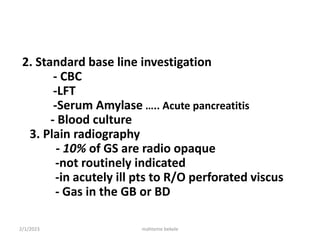 2. Standard base line investigation
- CBC
-LFT
-Serum Amylase ….. Acute pancreatitis
- Blood culture
3. Plain radiography
- 10% of GS are radio opaque
-not routinely indicated
-in acutely ill pts to R/O perforated viscus
- Gas in the GB or BD
2/1/2023 mahteme bekele
 