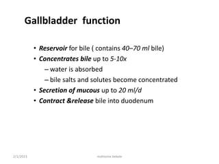 2/1/2023 mahteme bekele
Gallbladder function
• Reservoir for bile ( contains 40–70 ml bile)
• Concentrates bile up to 5-10x
– water is absorbed
– bile salts and solutes become concentrated
• Secretion of mucous up to 20 ml/d
• Contract &release bile into duodenum
 