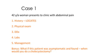 Case 1
42 y/o woman presents to clinic with abdominal pain
1. History – LOCATES
2. Physical exam
3. DDx
4. Labs
5. Management
Bonus: What if this patient was asymptomatic and found – when
would you do a cholecystectomy?
 