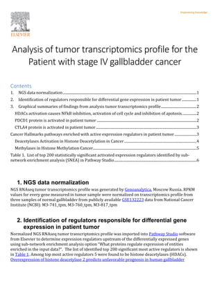 Analysis of tumor transcriptomics profile for the
Patient with stage IV gallbladder cancer
Contents
1. NGS data normalization..................................................................................................................................................1
2. Identification of regulators responsible for differential gene expression in patient tumor................1
3. Graphical summaries of findings from analysis tumor transcriptomics profile.......................................2
HDACs activation causes NFkB inhibition, activation of cell cycle and inhibition of apotosis................2
PDCD1 protein is activated in patient tumor .............................................................................................................2
CTLA4 protein is activated in patient tumor..............................................................................................................3
Cancer Hallmarks pathways enriched with active expression regulators in patient tumor ........................3
Deacetylases Activation in Histone Deacetylation in Cancer ...............................................................................4
Methylases in Histone Methylation Cancer.................................................................................................................5
Table 1. List of top 200 statistically significant activated expression regulators identified by sub-
network enrichment analysis (SNEA) in Pathway Studio..........................................................................................6
1. NGS data normalization
NGS RNAseq tumor transcriptomics profile was generated by Genoanalytica, Moscow Russia. RPKM
values for every gene measured in tumor sample were normalized on transcriptomics profile from
three samples of normal gallbladder from publicly available GSE132223 data from National Cancer
Institute (NCBI): M3-741_tpm, M3-760_tpm, M3-817_tpm
2. Identification of regulators responsible for differential gene
expression in patient tumor
Normalized NGS RNAseq tumor transcriptomics profile was imported into Pathway Studio software
from Elsevier to determine expression regulators upstream of the differentially expressed genes
using sub-network enrichment analysis option “What proteins regulate expression of entities
enriched in the input data?”. The list of identified top 200 significant most active regulators is shown
in Table 1. Among top most active regulators 5 were found to be histone deacetylases (HDACs).
Overexpression of histone deacetylase 2 predicts unfavorable prognosis in human gallbladder
 