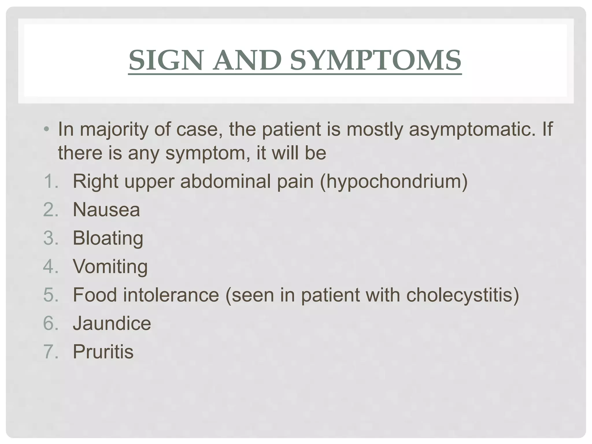 SIGN AND SYMPTOMS
• In majority of case, the patient is mostly asymptomatic. If
there is any symptom, it will be
1. Right upper abdominal pain (hypochondrium)
2. Nausea
3. Bloating
4. Vomiting
5. Food intolerance (seen in patient with cholecystitis)
6. Jaundice
7. Pruritis
 