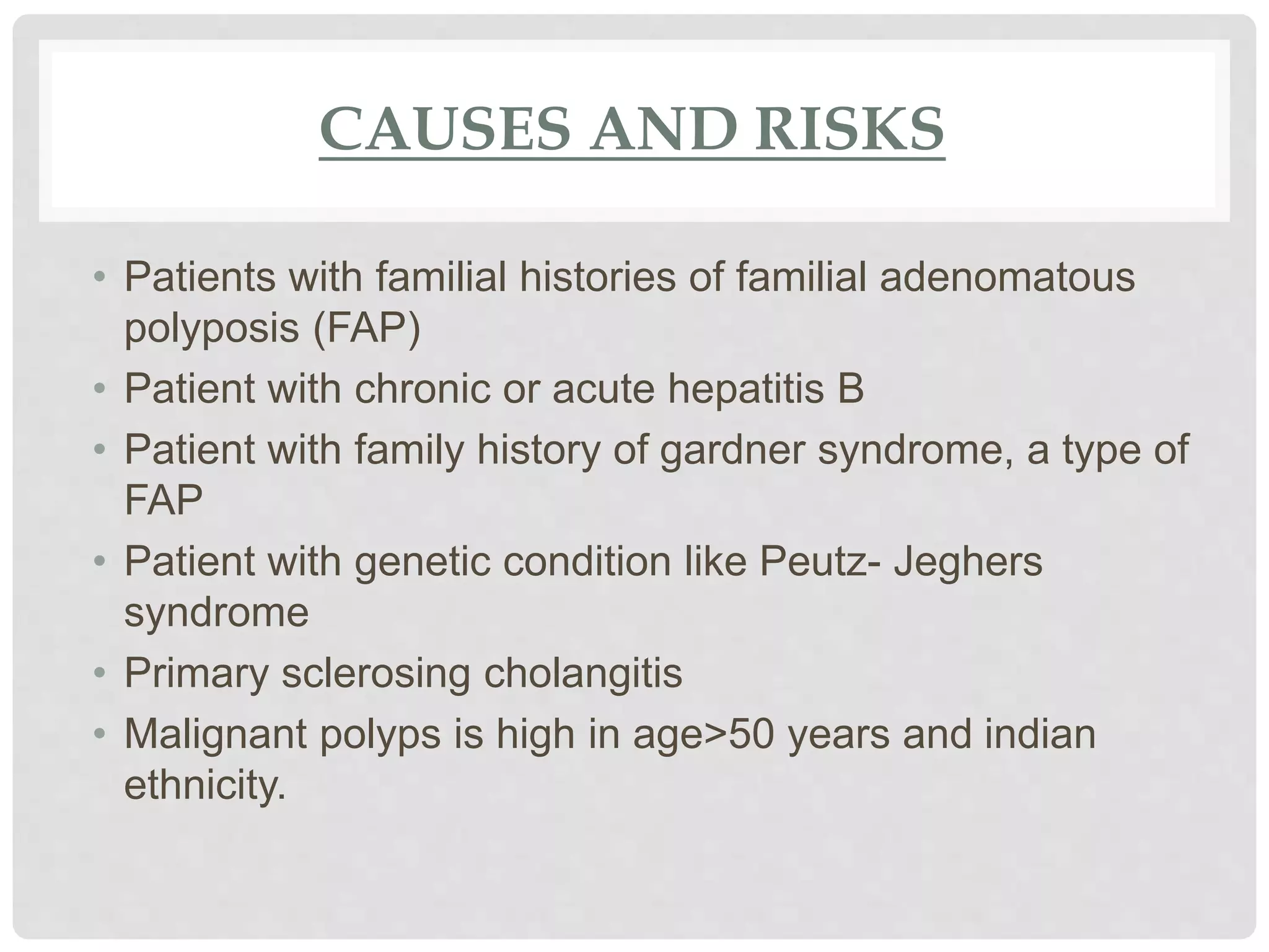 CAUSES AND RISKS
• Patients with familial histories of familial adenomatous
polyposis (FAP)
• Patient with chronic or acute hepatitis B
• Patient with family history of gardner syndrome, a type of
FAP
• Patient with genetic condition like Peutz- Jeghers
syndrome
• Primary sclerosing cholangitis
• Malignant polyps is high in age>50 years and indian
ethnicity.
 
