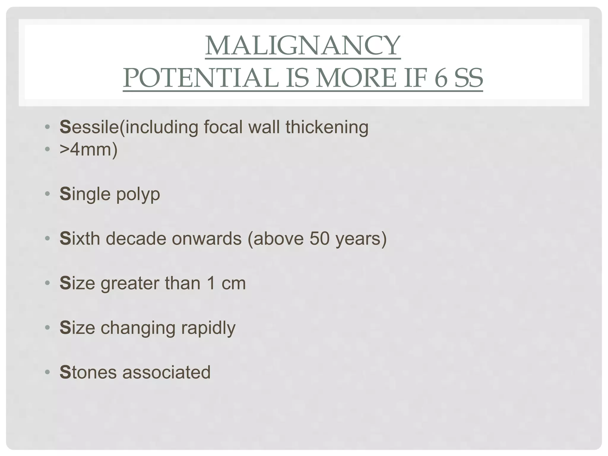 MALIGNANCY
POTENTIAL IS MORE IF 6 SS
• Sessile(including focal wall thickening
• >4mm)
• Single polyp
• Sixth decade onwards (above 50 years)
• Size greater than 1 cm
• Size changing rapidly
• Stones associated
 