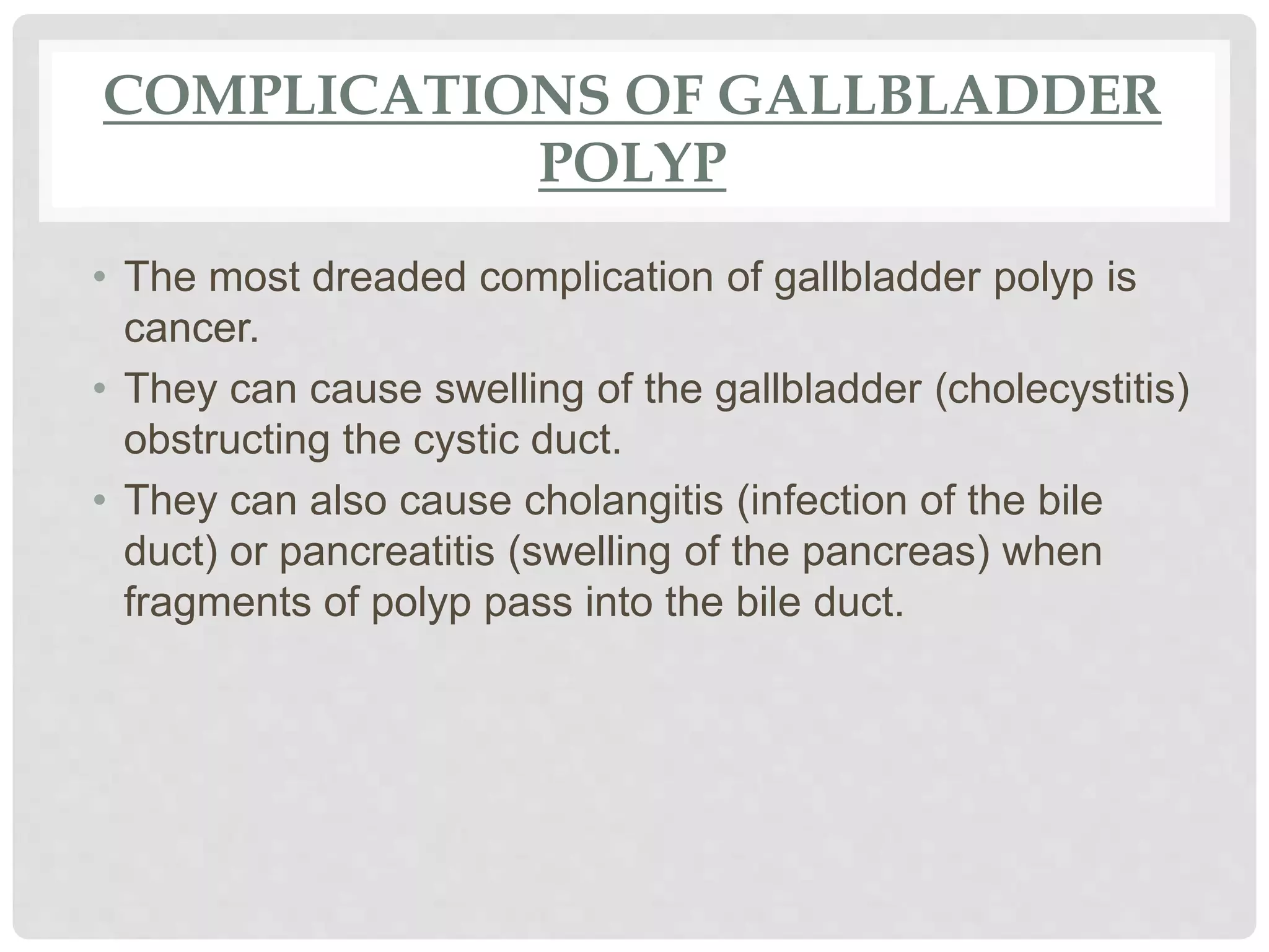 COMPLICATIONS OF GALLBLADDER
POLYP
• The most dreaded complication of gallbladder polyp is
cancer.
• They can cause swelling of the gallbladder (cholecystitis)
obstructing the cystic duct.
• They can also cause cholangitis (infection of the bile
duct) or pancreatitis (swelling of the pancreas) when
fragments of polyp pass into the bile duct.
 