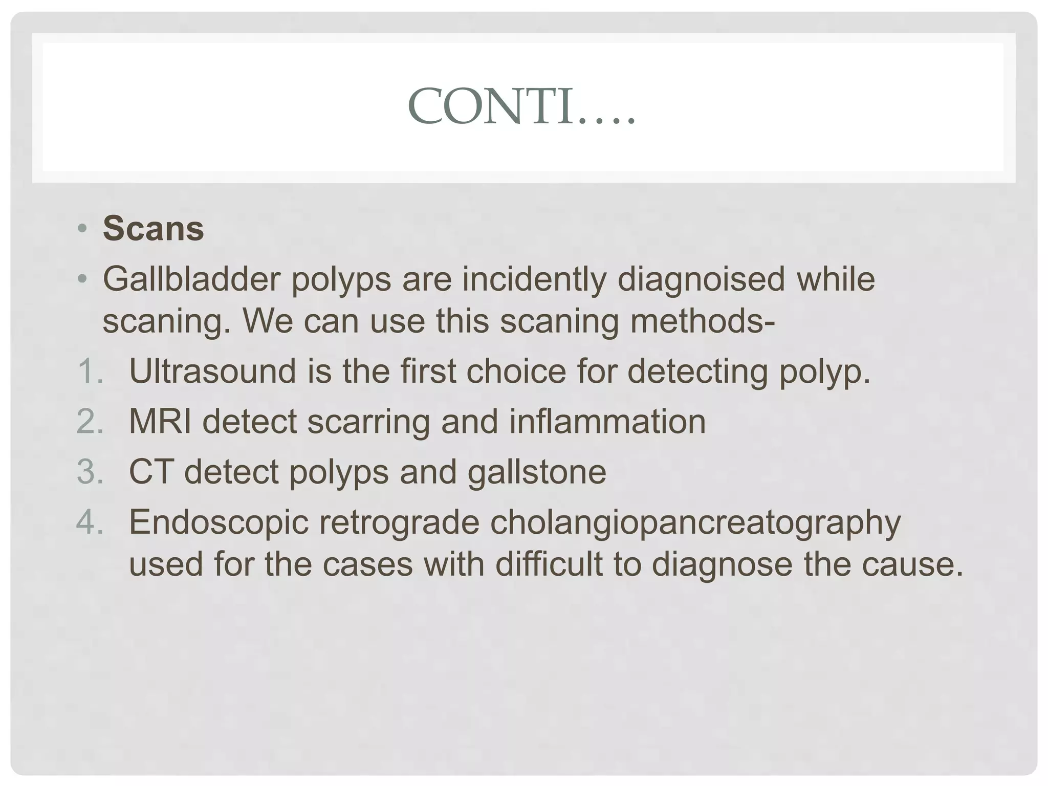 CONTI….
• Scans
• Gallbladder polyps are incidently diagnoised while
scaning. We can use this scaning methods-
1. Ultrasound is the first choice for detecting polyp.
2. MRI detect scarring and inflammation
3. CT detect polyps and gallstone
4. Endoscopic retrograde cholangiopancreatography
used for the cases with difficult to diagnose the cause.
 
