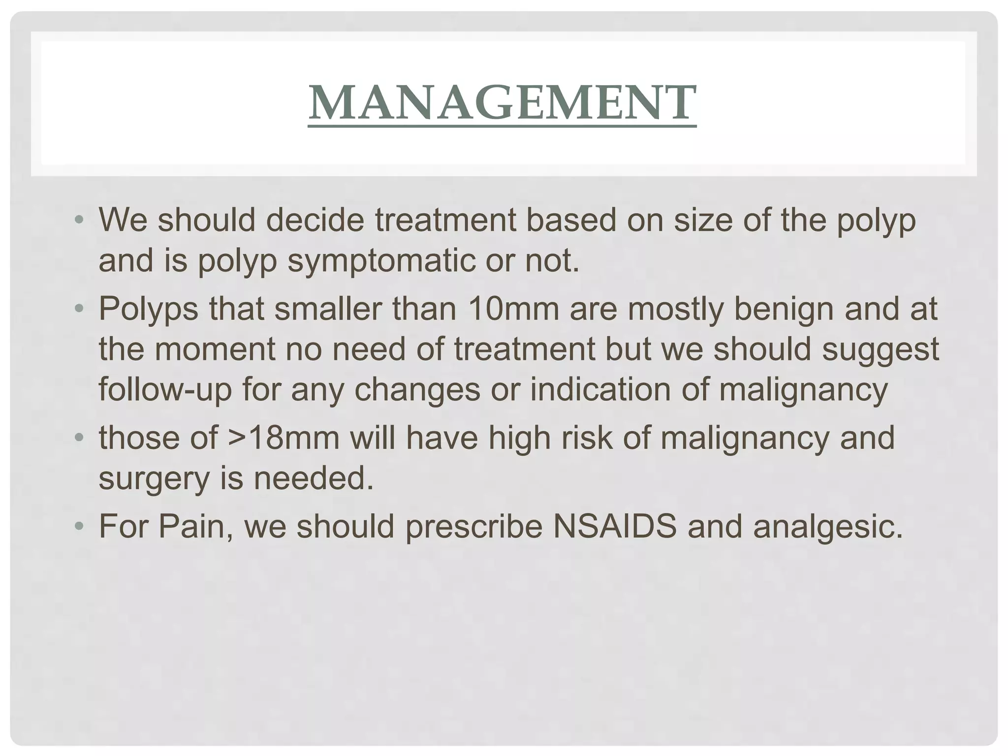 MANAGEMENT
• We should decide treatment based on size of the polyp
and is polyp symptomatic or not.
• Polyps that smaller than 10mm are mostly benign and at
the moment no need of treatment but we should suggest
follow-up for any changes or indication of malignancy
• those of >18mm will have high risk of malignancy and
surgery is needed.
• For Pain, we should prescribe NSAIDS and analgesic.
 