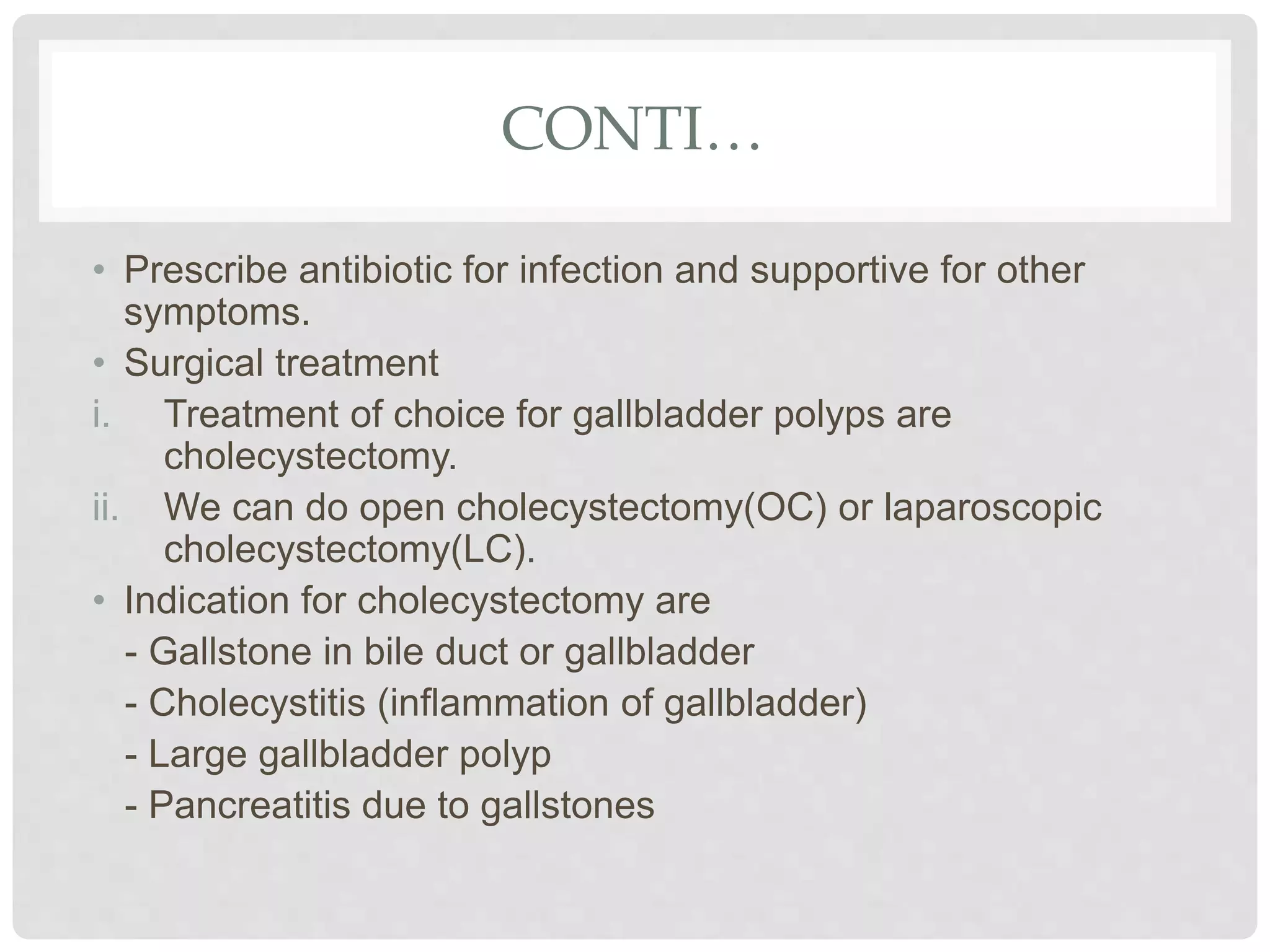 CONTI…
• Prescribe antibiotic for infection and supportive for other
symptoms.
• Surgical treatment
i. Treatment of choice for gallbladder polyps are
cholecystectomy.
ii. We can do open cholecystectomy(OC) or laparoscopic
cholecystectomy(LC).
• Indication for cholecystectomy are
- Gallstone in bile duct or gallbladder
- Cholecystitis (inflammation of gallbladder)
- Large gallbladder polyp
- Pancreatitis due to gallstones
 
