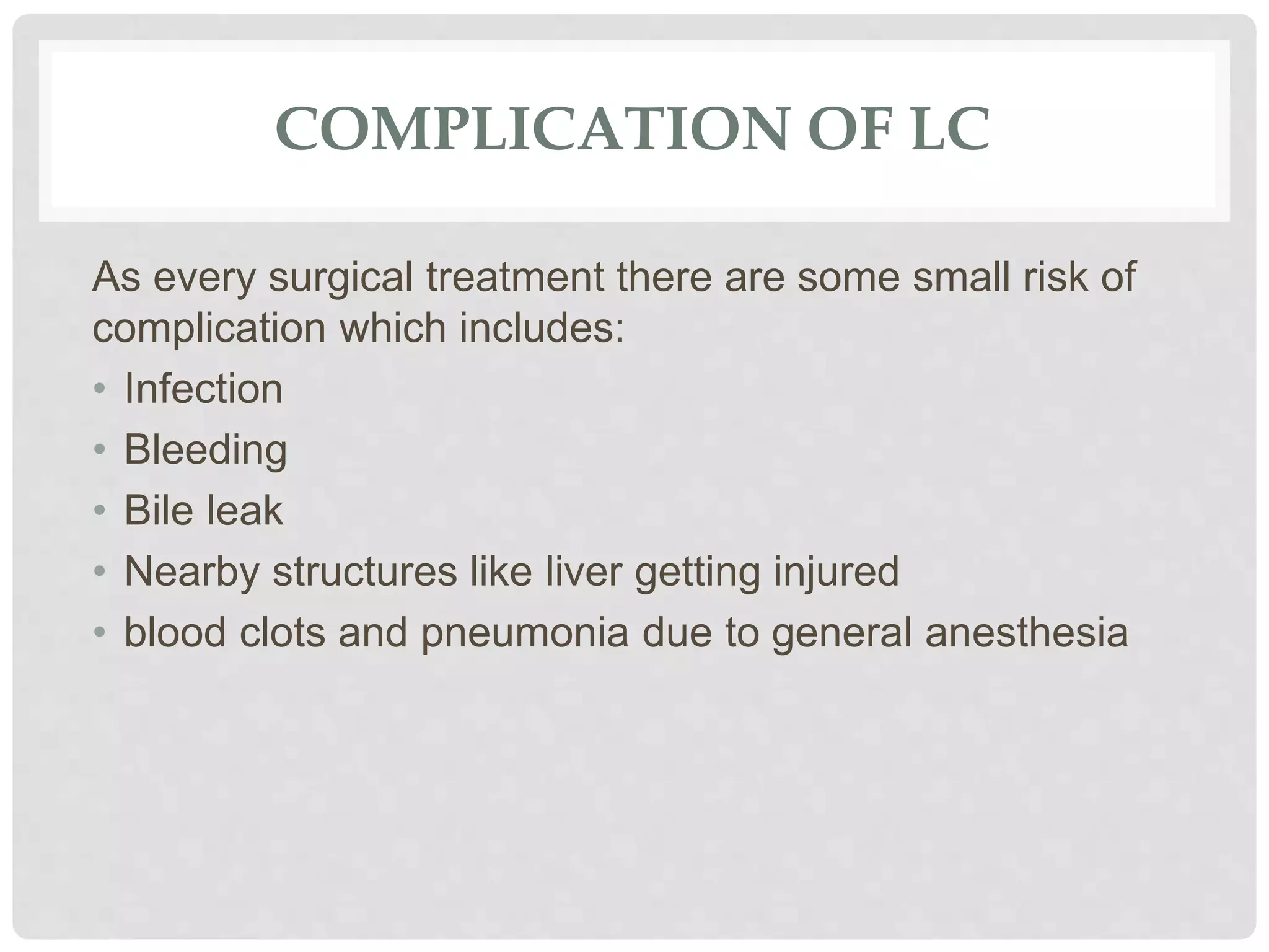 COMPLICATION OF LC
As every surgical treatment there are some small risk of
complication which includes:
• Infection
• Bleeding
• Bile leak
• Nearby structures like liver getting injured
• blood clots and pneumonia due to general anesthesia
 