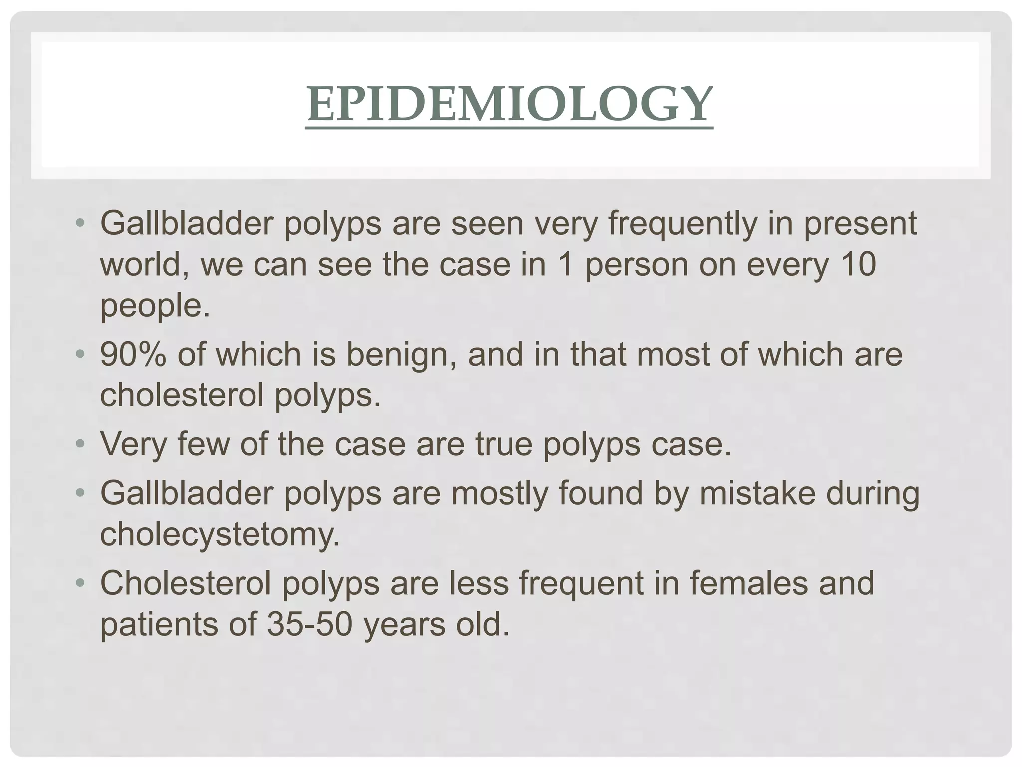 EPIDEMIOLOGY
• Gallbladder polyps are seen very frequently in present
world, we can see the case in 1 person on every 10
people.
• 90% of which is benign, and in that most of which are
cholesterol polyps.
• Very few of the case are true polyps case.
• Gallbladder polyps are mostly found by mistake during
cholecystetomy.
• Cholesterol polyps are less frequent in females and
patients of 35-50 years old.
 